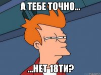 А тебе точно... ...нет 18ти?