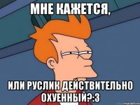 МНЕ КАЖЕТСЯ, ИЛИ РУСЛИК ДЕЙСТВИТЕЛЬНО ОХУЕННЫЙ?:з