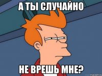 а ты случайно не врешь мне?