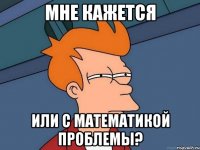 МНЕ КАЖЕТСЯ ИЛИ С МАТЕМАТИКОЙ ПРОБЛЕМЫ?