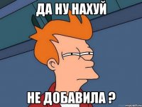 да ну нахуй не добавила ?