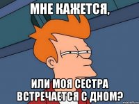 МНЕ КАЖЕТСЯ, ИЛИ МОЯ СЕСТРА ВСТРЕЧАЕТСЯ С ДНОМ?