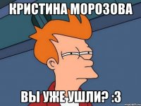 Кристина Морозова Вы уже ушли? :3