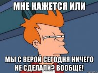 мне кажется или мы с Верой сегодня ничего не сделали? Вообще!