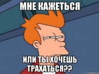 мне кажеться или ты хочешь трахаться??