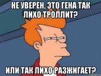 Не уверен, это Гена так лихо троллит? или так лихо разжигает?