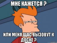 Мне кажется ? Или меня щас вызовут к доске ?