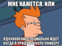 Мне кажется, или Вдохновение специально ждёт когда я приду в школу/универ?