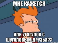 мне кажется или утягулов с шугаловым друзья??