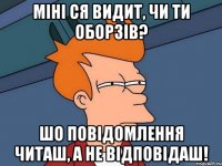 Міні ся видит, чи ти оборзів? Шо повідомлення читаш, а не відповідаш!