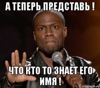 а теперь представь ! что кто то знает его имя !