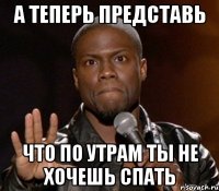 А теперь представь что по утрам ты не хочешь спать