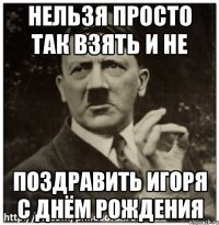 нельзя просто так взять и не поздравить игоря с днём рождения