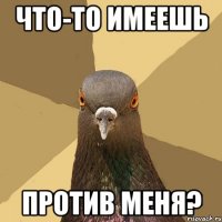 Что-то имеешь против меня?