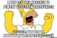 А как все тихо наконец то ремонт у соседей закончился Ззззззз,Ттттттттттт , АаАаааааааааа не навожу соседей