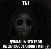 ты думаешь что твоя одеялка остановит меня?