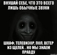 внушай себе, что это всего лишь обычные звуки шкаф, телевизор, пол, ветер из щелей. . но мы знаем правду