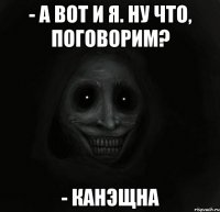 - а вот и я. ну что, поговорим? - канэщна