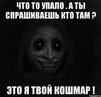 что то упало . а ты спрашиваешь кто там ? это я твой кошмар !