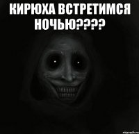 кирюха встретимся ночью??? 