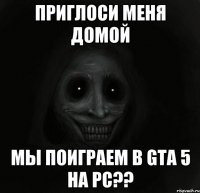 приглоси меня домой мы поиграем в gta 5 на pc??