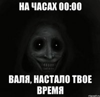 на часах 00:00 Валя, настало твое время