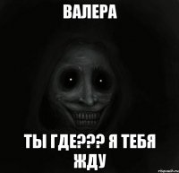 Валера Ты где??? Я тебя жду