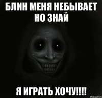 блин меня небывает но знай я играть хочу!!!!