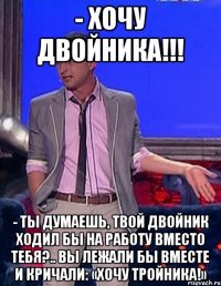 - хочу двойника!!! - ты думаешь, твой двойник ходил бы на работу вместо тебя?.. вы лежали бы вместе и кричали: «хочу тройника!»