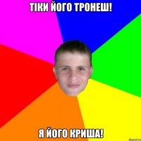 тіки його тронеш! я його криша!