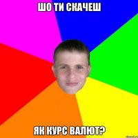 шо ти скачеш як курс валют?