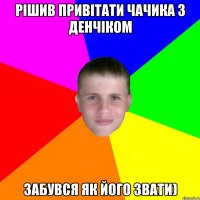 рішив привітати чачика з денчіком забувся як його звати)