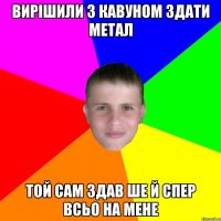 вирішили з кавуном здати метал той сам здав ше й спер всьо на мене