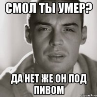 смол ты умер? да нет же он под пивом