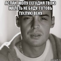 аслан, жопу сегодня твою жалеть не буду. готовь тухлую вену 