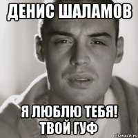 ДЕНИС ШАЛАМОВ Я ЛЮБЛЮ ТЕБЯ! ТВОЙ ГУФ