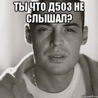 ТЫ ЧТО Д503 НЕ СЛЫШАЛ? 