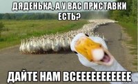 дяденька, а у вас приставки есть? дайте нам всеееееееееее