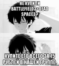 не купили battlefield3+dead space3? купите его всего за 15 рублей в нашей группе.