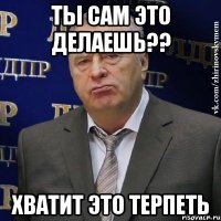 ты сам это делаешь?? хватит это терпеть
