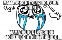 мама убьот что я 2 получил бляя)) мама: иолодей сынок можеш выйти на улицю)))