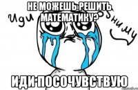 не можешь решить математику? иди посочувствую