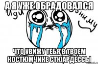 а я уже обрадовался что увижу тебя в твоем костюмчике стюардессы