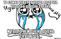 то самое чувство когда подруга уебала в другую страну и ты по ней очень очень скучаешь...