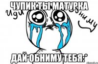 чупик ты матурка дай обниму тебя:*