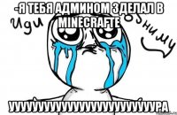 -Я тебя админом зделал в minecrafte ууууууууууууууууууууууууура