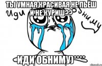 Ты умная,красивая,не пьёш и не куриш?? Иди обниму)****