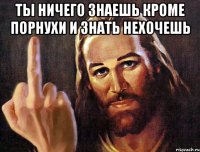 ты ничего знаешь кроме порнухи и знать нехочешь 