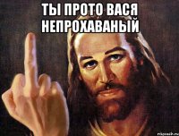 ты прото вася непрохаваный 