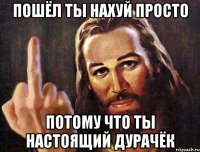 пошёл ты нахуй просто потому что ты настоящий дурачёк